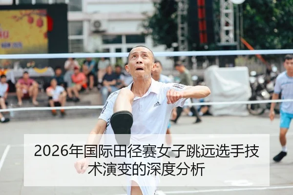 2026年国际田径赛女子跳远选手技术演变的深度分析