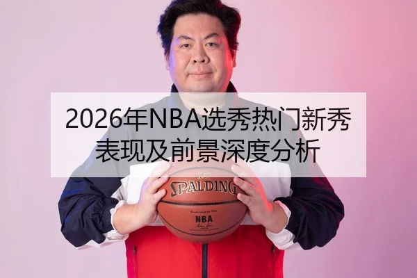 2026年NBA选秀热门新秀表现及前景深度分析