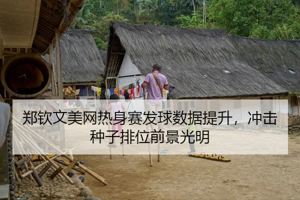 郑钦文美网热身赛发球数据提升，冲击种子排位前景光明